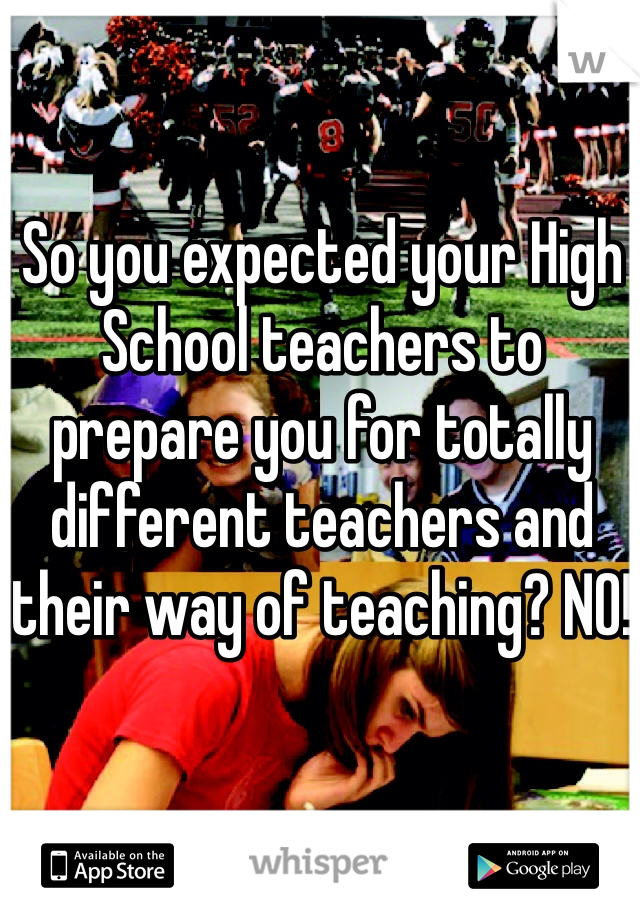 So you expected your High School teachers to prepare you for totally different teachers and their way of teaching? NO!