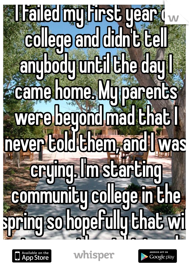 I failed my first year of college and didn't tell anybody until the day I came home. My parents were beyond mad that I never told them, and I was crying. I'm starting community college in the spring so hopefully that will get me on the right track.