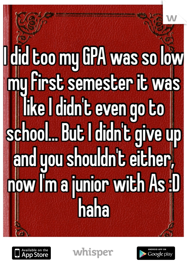 I did too my GPA was so low my first semester it was like I didn't even go to school... But I didn't give up and you shouldn't either, now I'm a junior with As :D haha