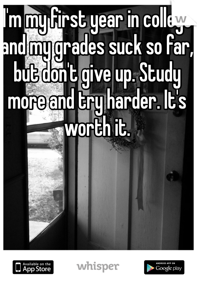 I'm my first year in college and my grades suck so far, but don't give up. Study more and try harder. It's worth it.