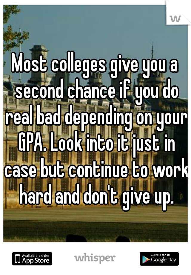 Most colleges give you a second chance if you do real bad depending on your GPA. Look into it just in case but continue to work hard and don't give up.