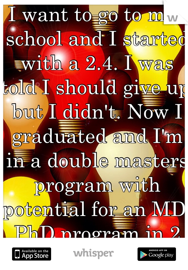 I want to go to med school and I started with a 2.4. I was told I should give up but I didn't. Now I graduated and I'm in a double masters program with potential for an MD/PhD program in 2 yrs