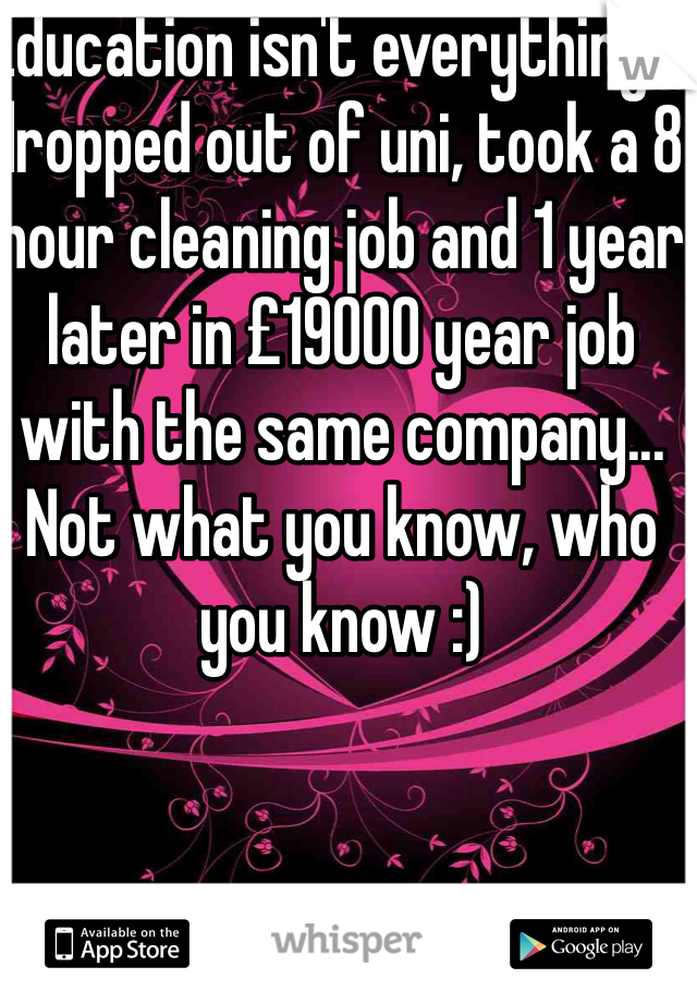 Education isn't everything. I dropped out of uni, took a 8 hour cleaning job and 1 year later in £19000 year job with the same company... Not what you know, who you know :) 