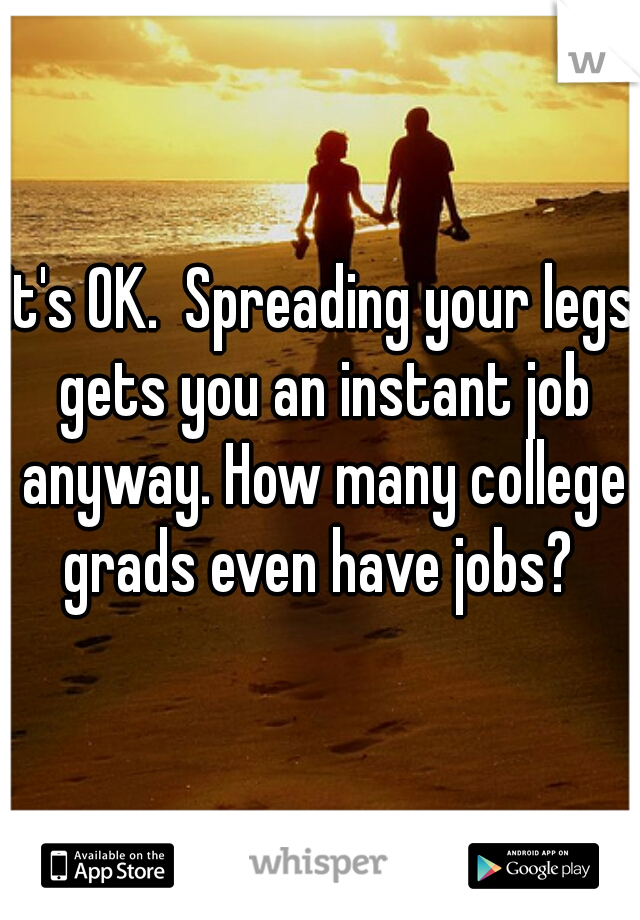 It's OK.  Spreading your legs gets you an instant job anyway. How many college grads even have jobs? 