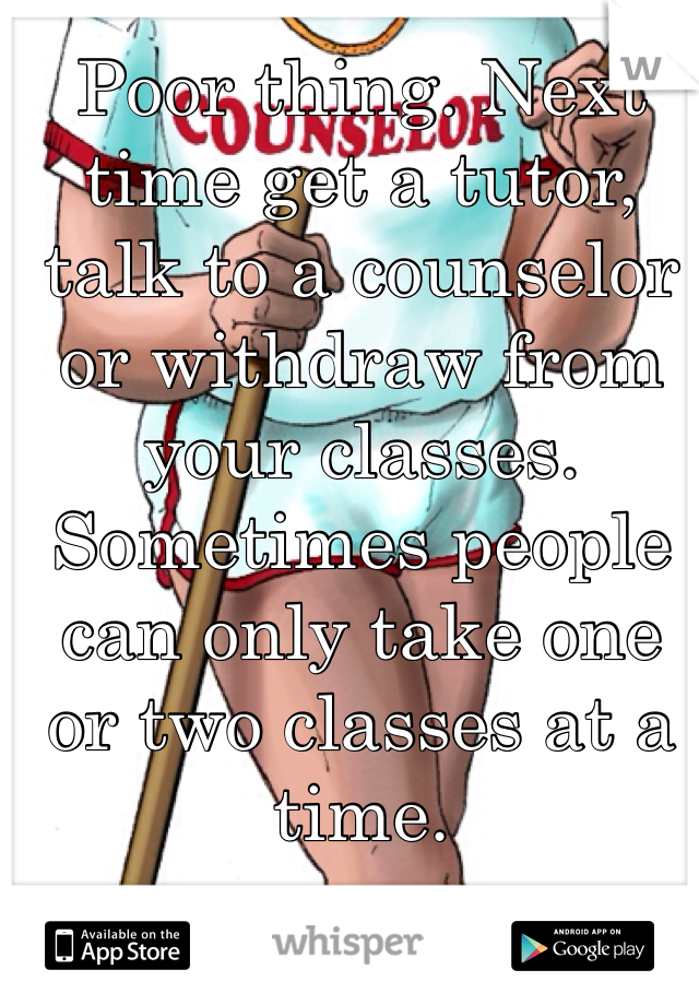 Poor thing. Next time get a tutor, talk to a counselor or withdraw from your classes. Sometimes people can only take one or two classes at a time.