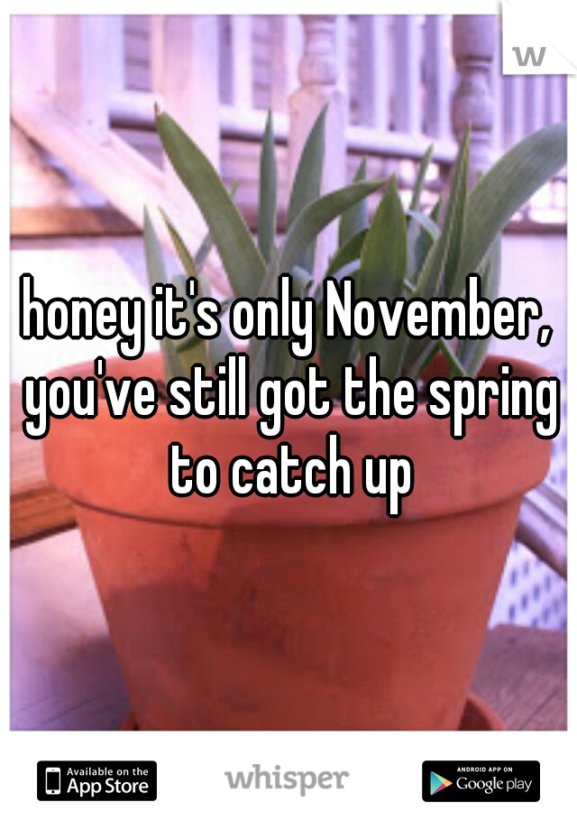 honey it's only November, you've still got the spring to catch up