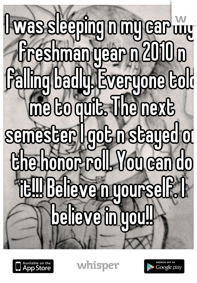 I was sleeping n my car my freshman year n 2010 n falling badly. Everyone told me to quit. The next semester I got n stayed on the honor roll. You can do it!!! Believe n yourself. I believe in you!!
