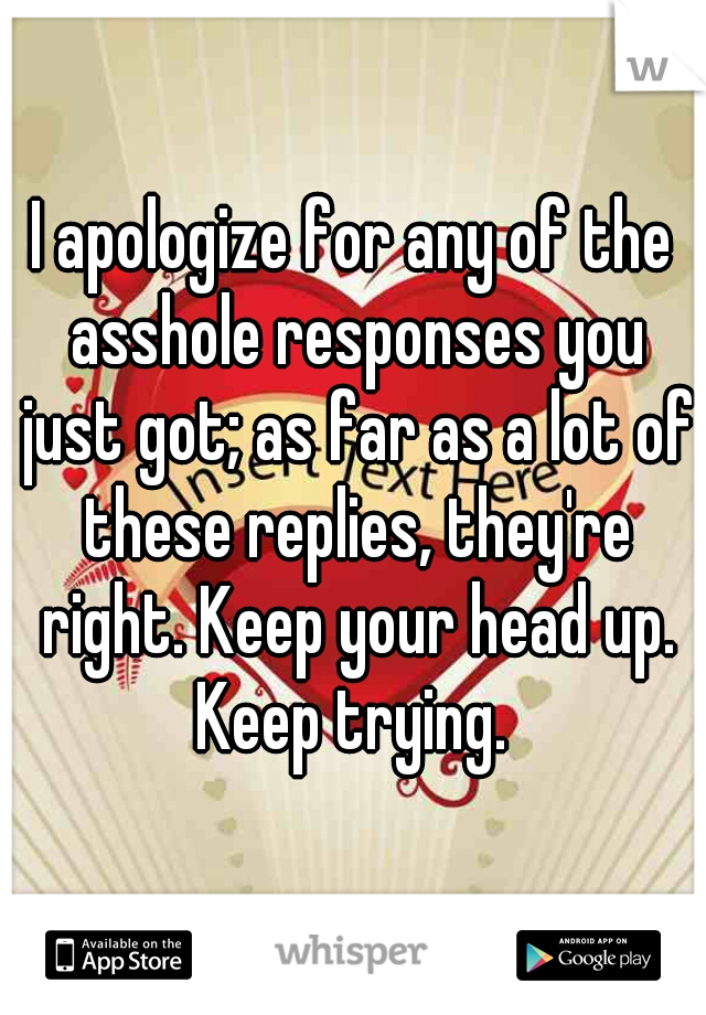 I apologize for any of the asshole responses you just got; as far as a lot of these replies, they're right. Keep your head up. Keep trying. 