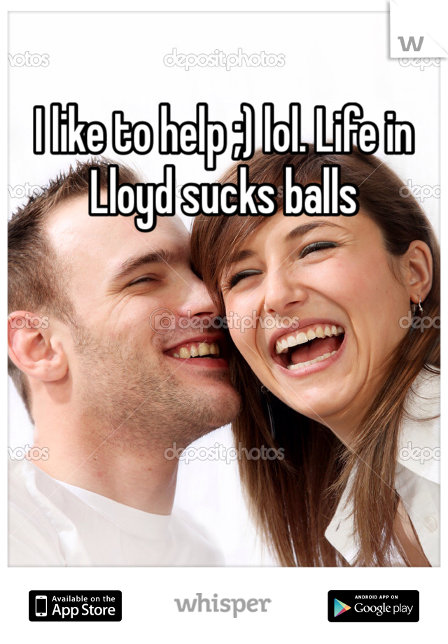 I like to help ;) lol. Life in Lloyd sucks balls