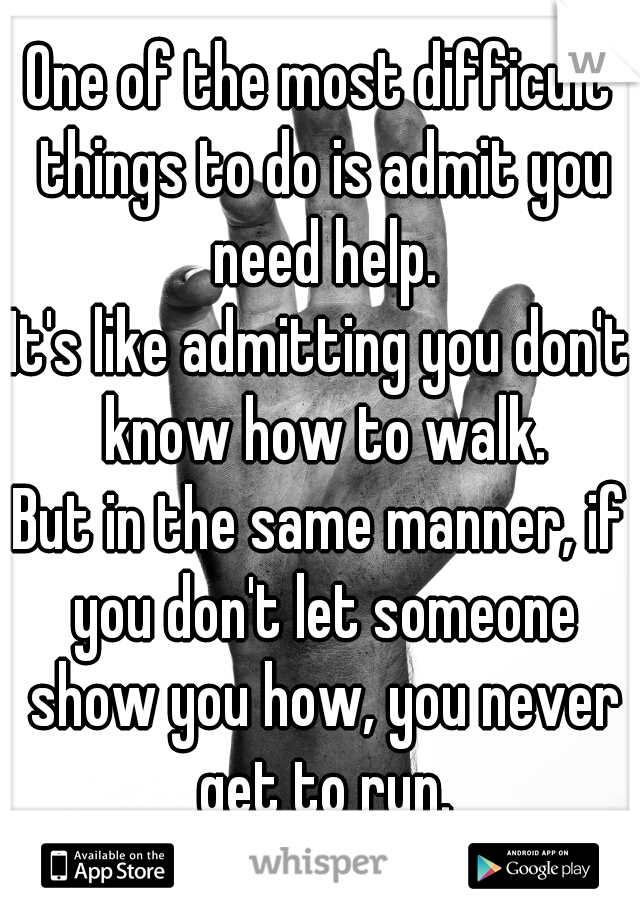 One of the most difficult things to do is admit you need help.
It's like admitting you don't know how to walk.
But in the same manner, if you don't let someone show you how, you never get to run.