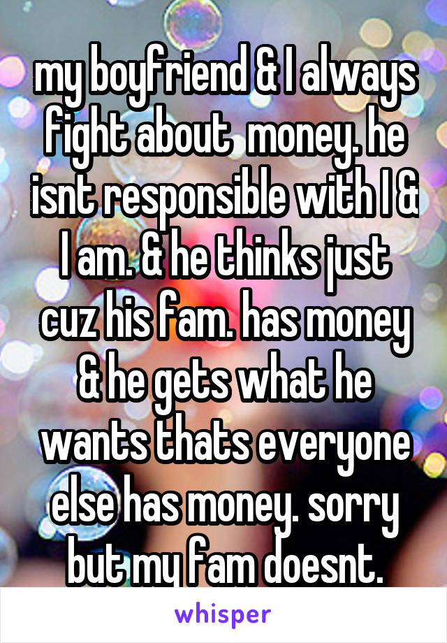 my boyfriend & I always fight about  money. he isnt responsible with I & I am. & he thinks just cuz his fam. has money & he gets what he wants thats everyone else has money. sorry but my fam doesnt.