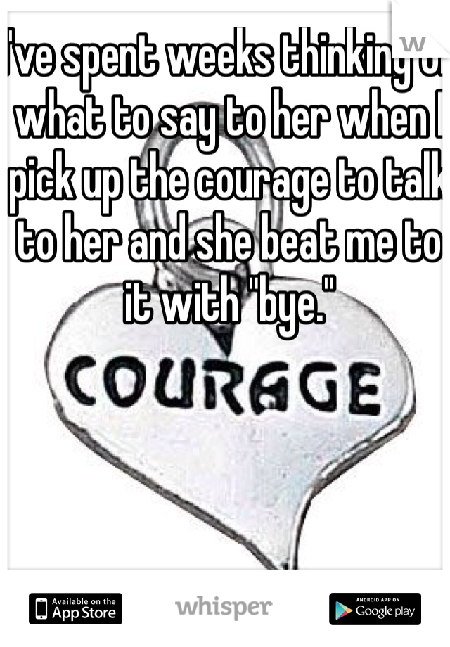 I've spent weeks thinking of what to say to her when I pick up the courage to talk to her and she beat me to it with "bye."