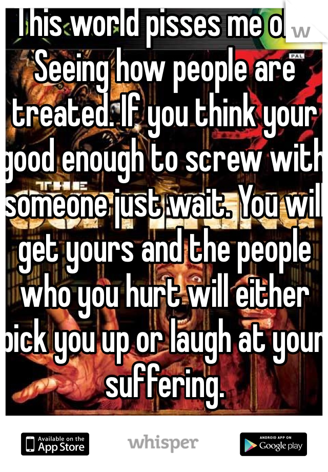 This world pisses me off. Seeing how people are treated. If you think your good enough to screw with someone just wait. You will get yours and the people who you hurt will either pick you up or laugh at your suffering. 