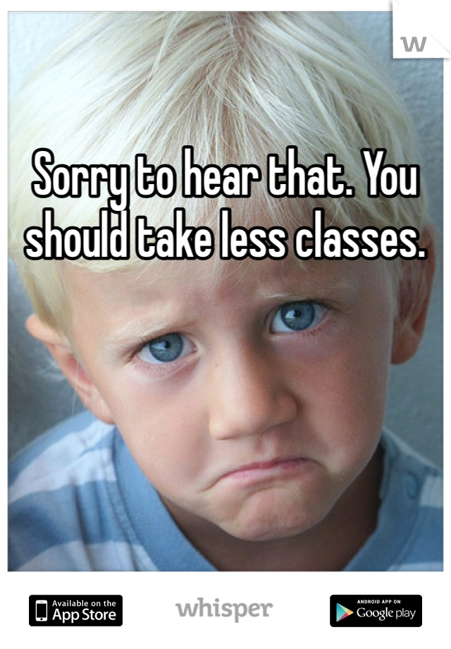 Sorry to hear that. You should take less classes.