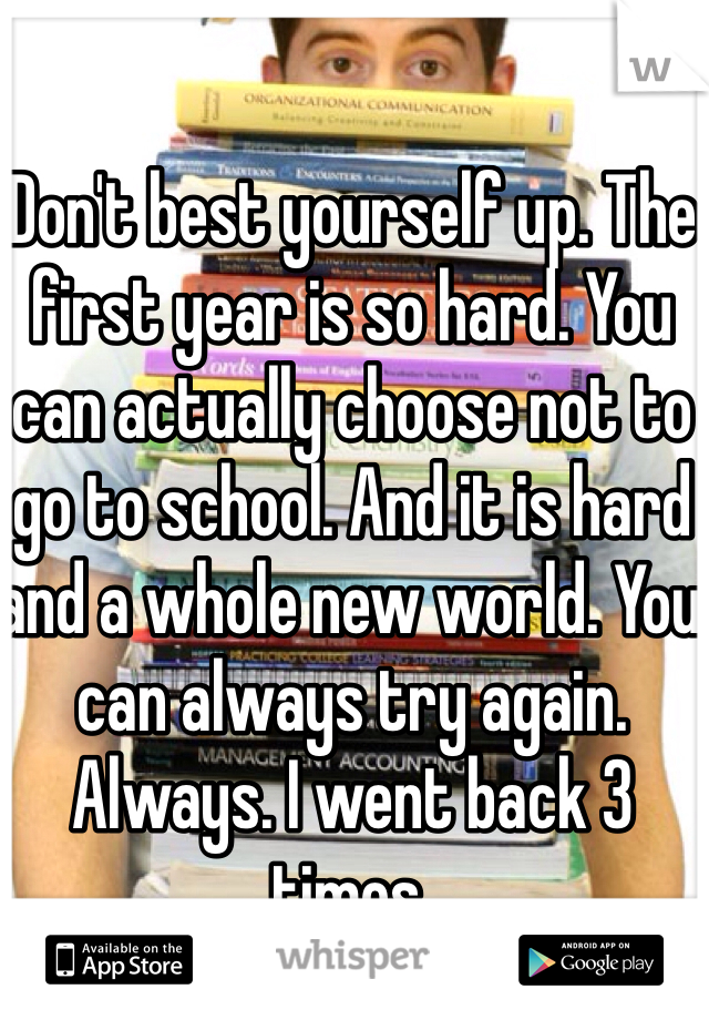 Don't best yourself up. The first year is so hard. You can actually choose not to go to school. And it is hard and a whole new world. You can always try again. Always. I went back 3 times. 
