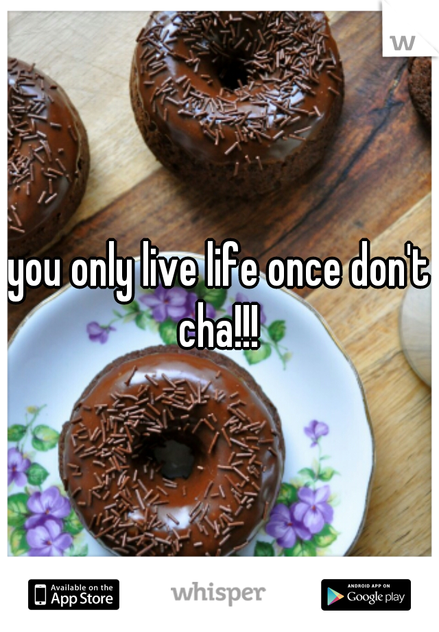 you only live life once don't cha!!! 