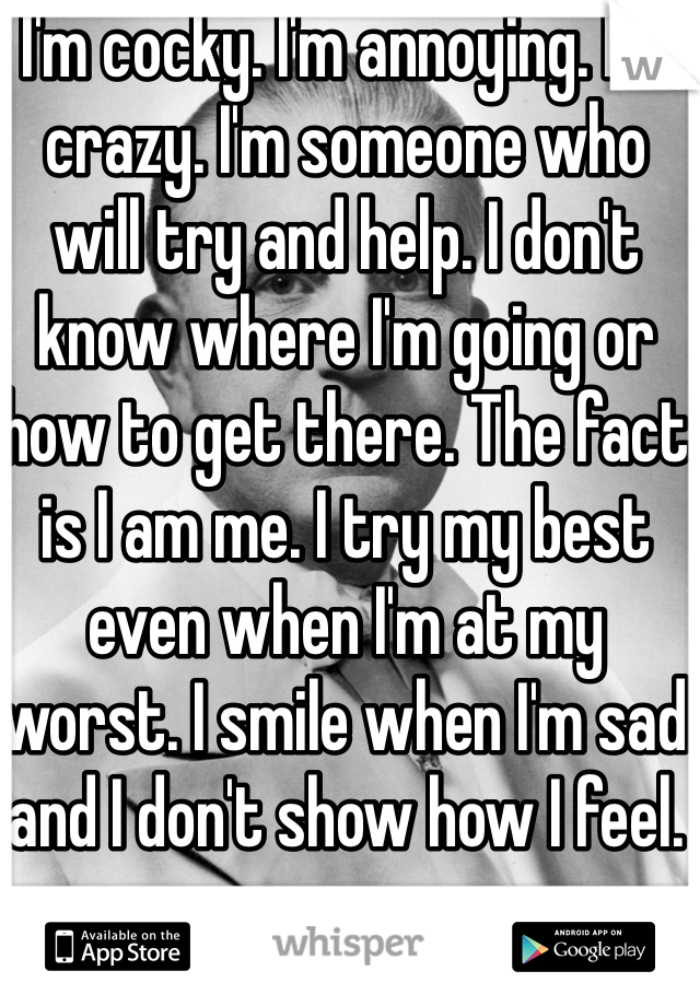 I'm cocky. I'm annoying. I'm crazy. I'm someone who will try and help. I don't know where I'm going or how to get there. The fact is I am me. I try my best even when I'm at my worst. I smile when I'm sad and I don't show how I feel.