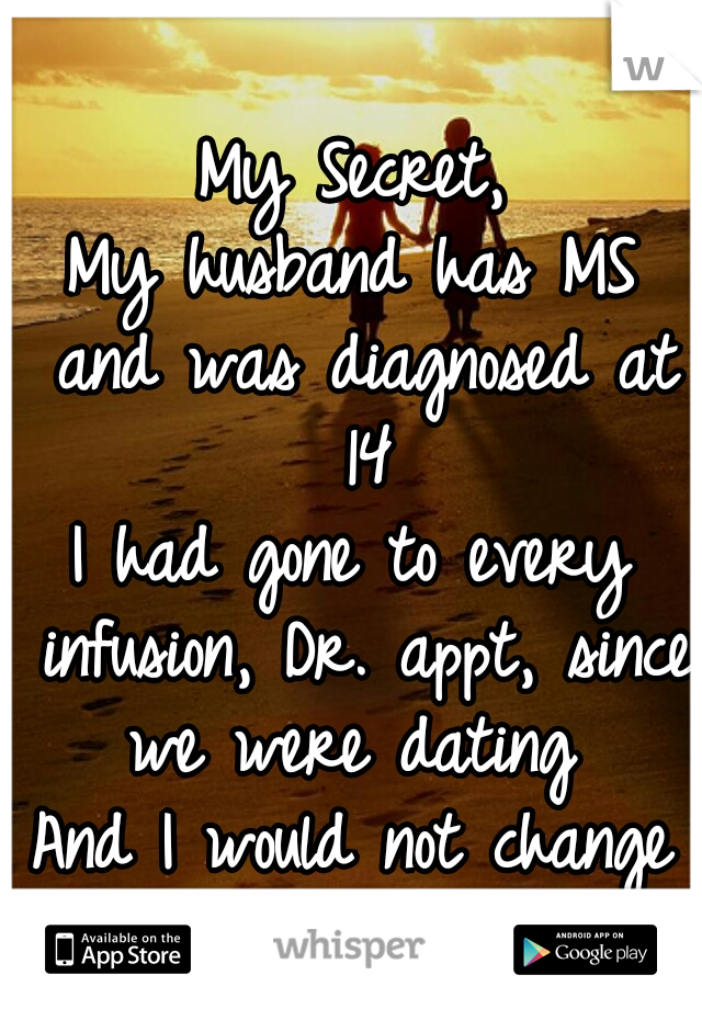 My Secret,
My husband has MS and was diagnosed at 14
I had gone to every infusion, Dr. appt, since we were dating 
And I would not change a thing 