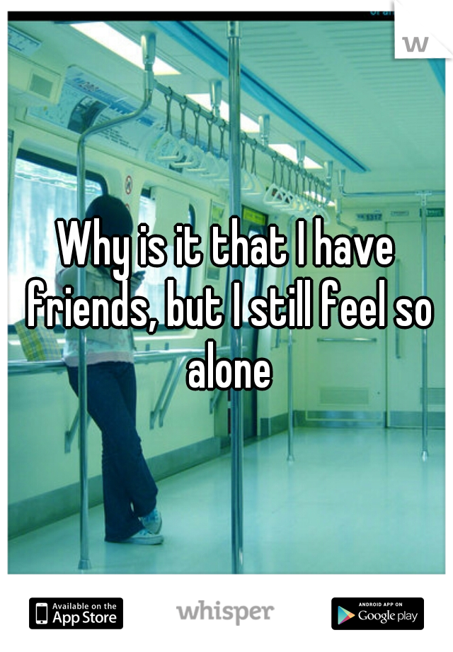 Why is it that I have friends, but I still feel so alone