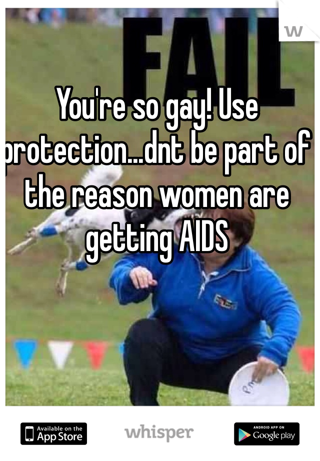 You're so gay! Use protection...dnt be part of the reason women are getting AIDS