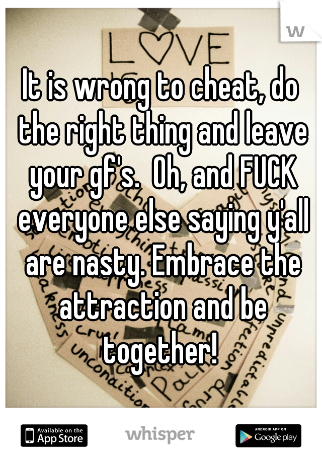 It is wrong to cheat, do the right thing and leave your gf's.  Oh, and FUCK everyone else saying y'all are nasty. Embrace the attraction and be together! 