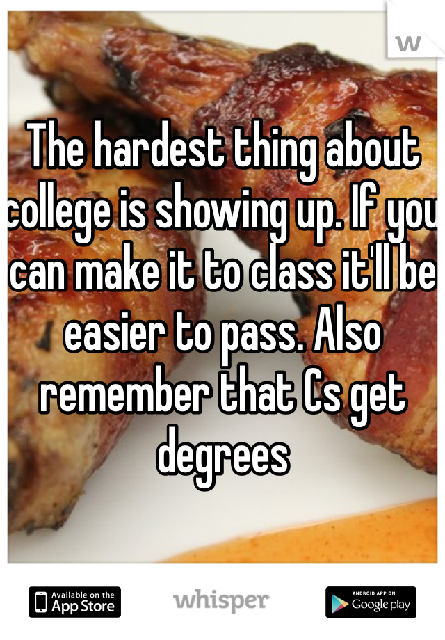 The hardest thing about college is showing up. If you can make it to class it'll be easier to pass. Also remember that Cs get degrees 