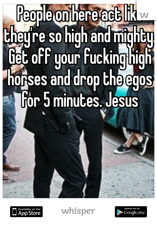 People on here act like they're so high and mighty. Get off your fucking high horses and drop the egos for 5 minutes. Jesus