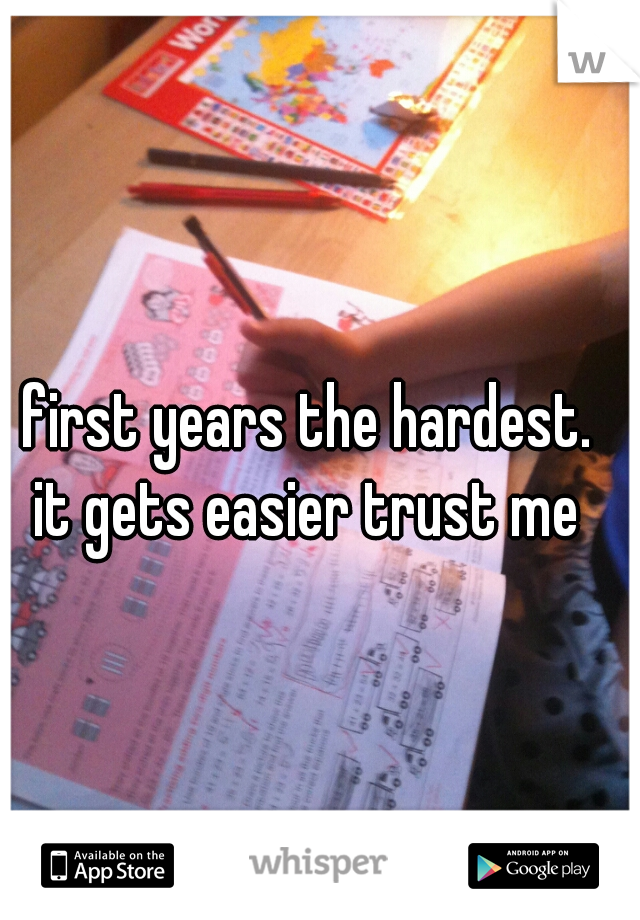 first years the hardest.
it gets easier trust me