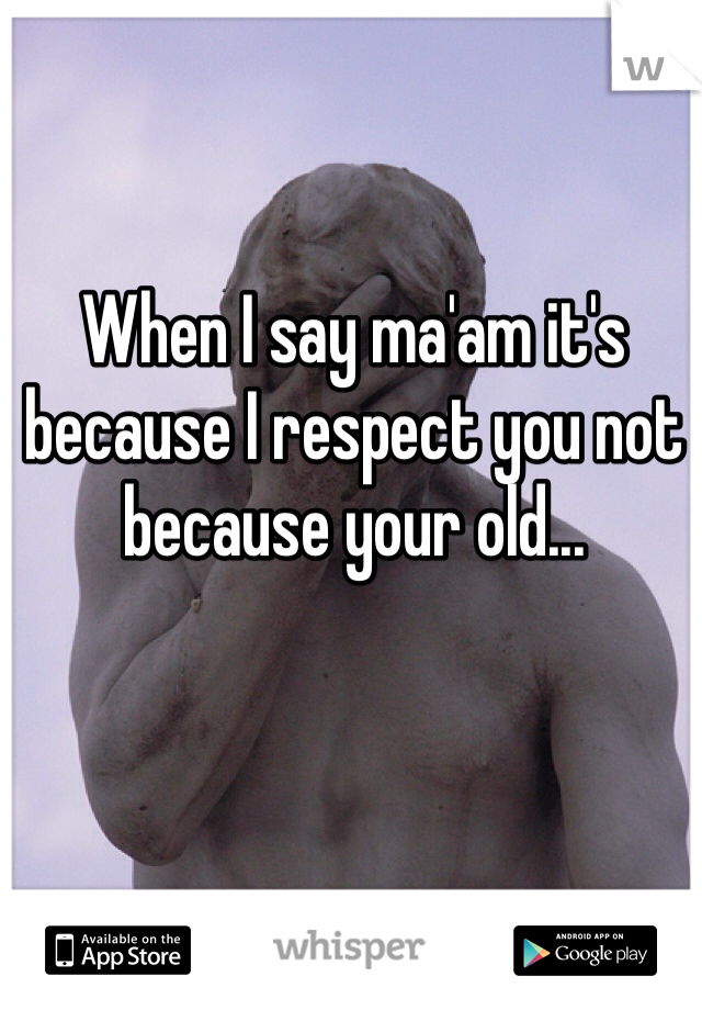 When I say ma'am it's because I respect you not because your old...