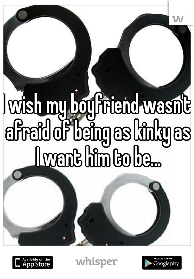 I wish my boyfriend wasn't afraid of being as kinky as I want him to be...