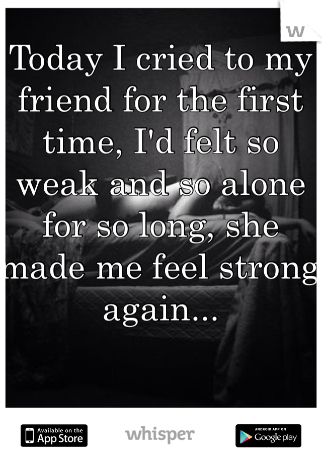 Today I cried to my friend for the first time, I'd felt so weak and so alone for so long, she made me feel strong again...