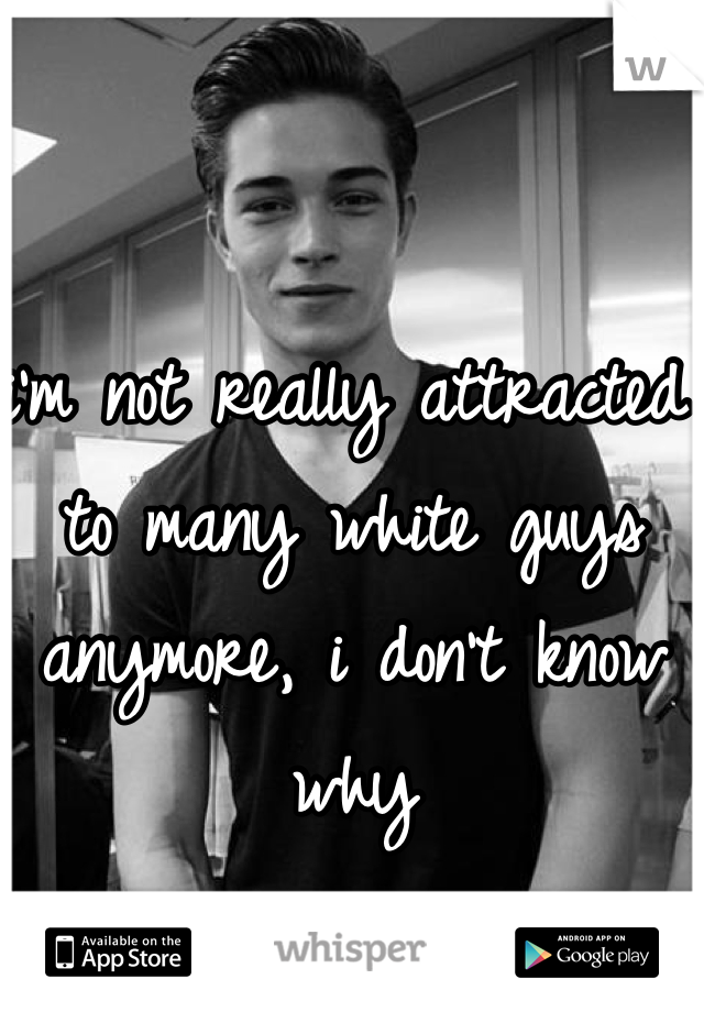 i'm not really attracted to many white guys anymore, i don't know why