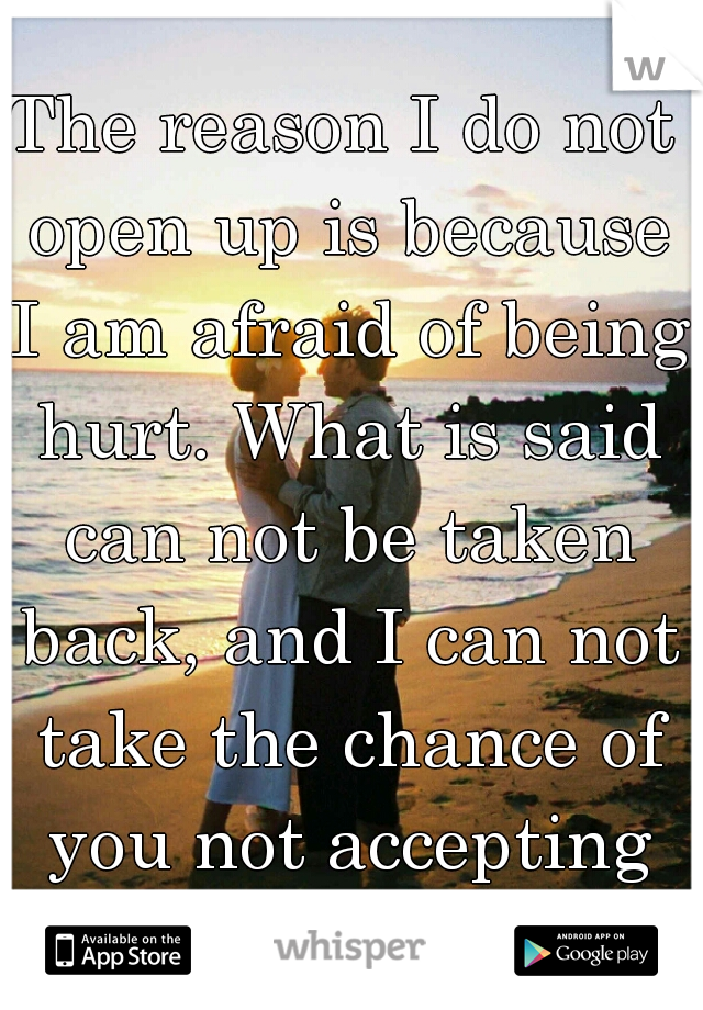 The reason I do not open up is because I am afraid of being hurt. What is said can not be taken back, and I can not take the chance of you not accepting me.