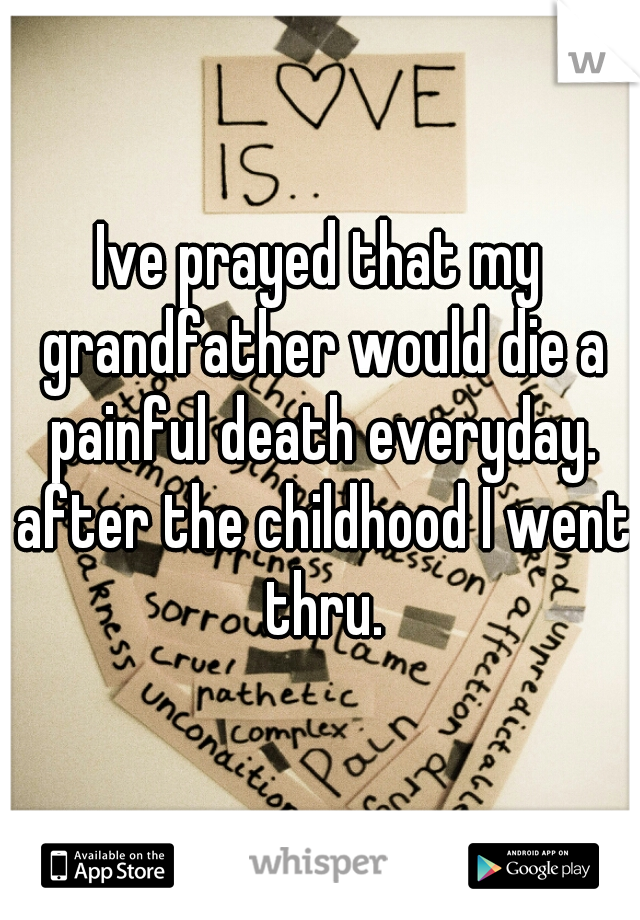 Ive prayed that my grandfather would die a painful death everyday. after the childhood I went thru.