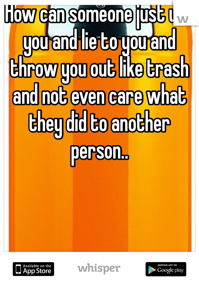 How can someone just use you and lie to you and throw you out like trash and not even care what they did to another person..