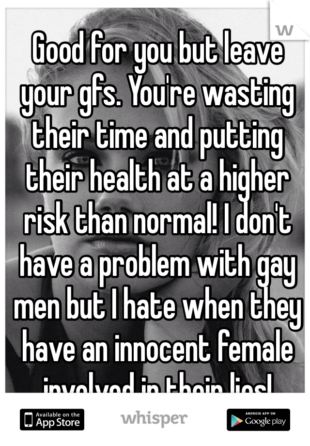 Good for you but leave your gfs. You're wasting their time and putting their health at a higher risk than normal! I don't have a problem with gay men but I hate when they have an innocent female involved in their lies! 