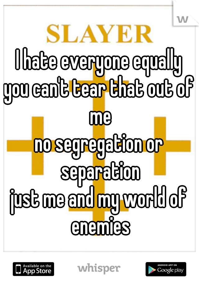 I hate everyone equally
you can't tear that out of me
no segregation or separation
just me and my world of enemies