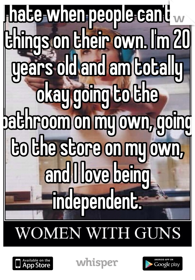 I hate when people can't do things on their own. I'm 20 years old and am totally okay going to the bathroom on my own, going to the store on my own, and I love being independent. 