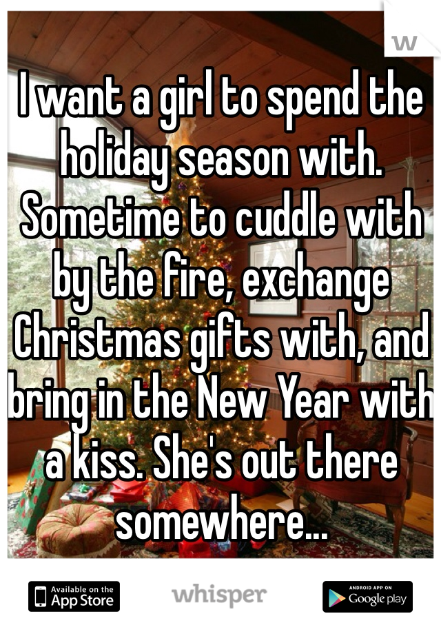 I want a girl to spend the holiday season with. Sometime to cuddle with by the fire, exchange Christmas gifts with, and bring in the New Year with a kiss. She's out there somewhere...