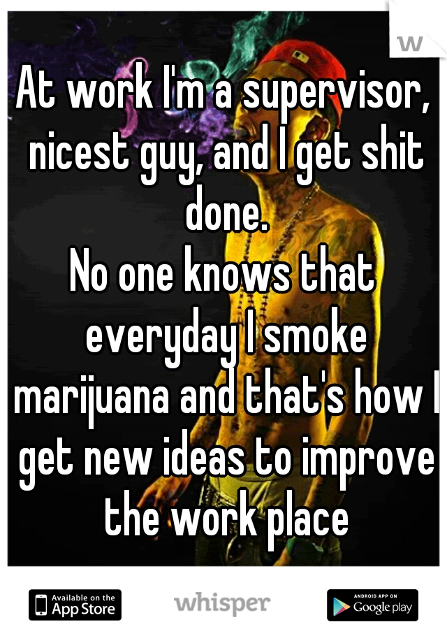 At work I'm a supervisor, nicest guy, and I get shit done.
No one knows that everyday I smoke marijuana and that's how I get new ideas to improve the work place