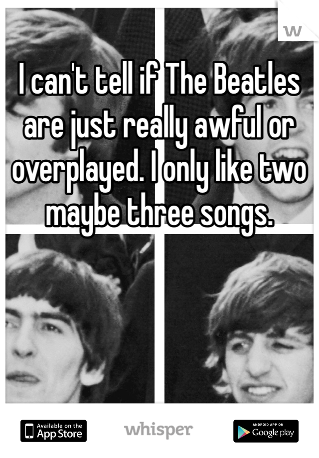 I can't tell if The Beatles are just really awful or overplayed. I only like two maybe three songs. 