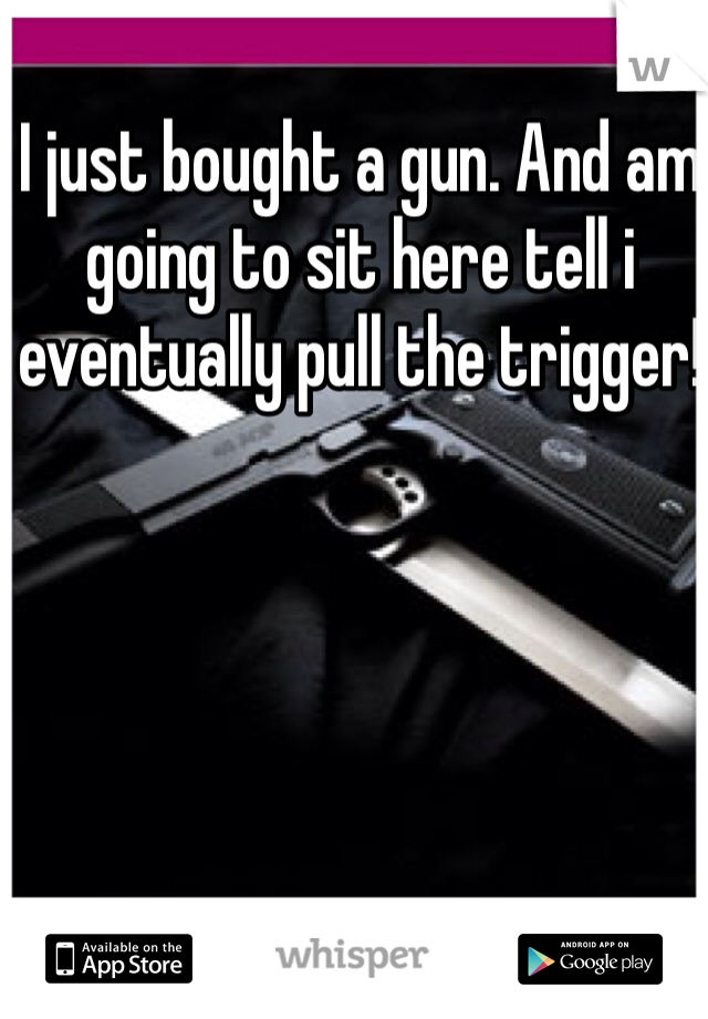 I just bought a gun. And am going to sit here tell i eventually pull the trigger! 