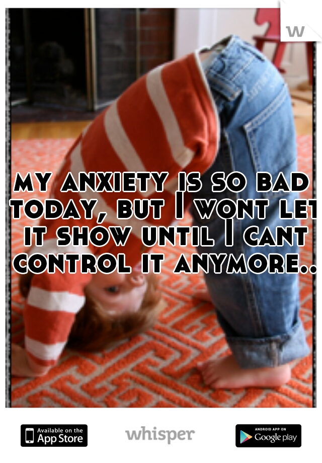 my anxiety is so bad today, but I wont let it show until I cant control it anymore..