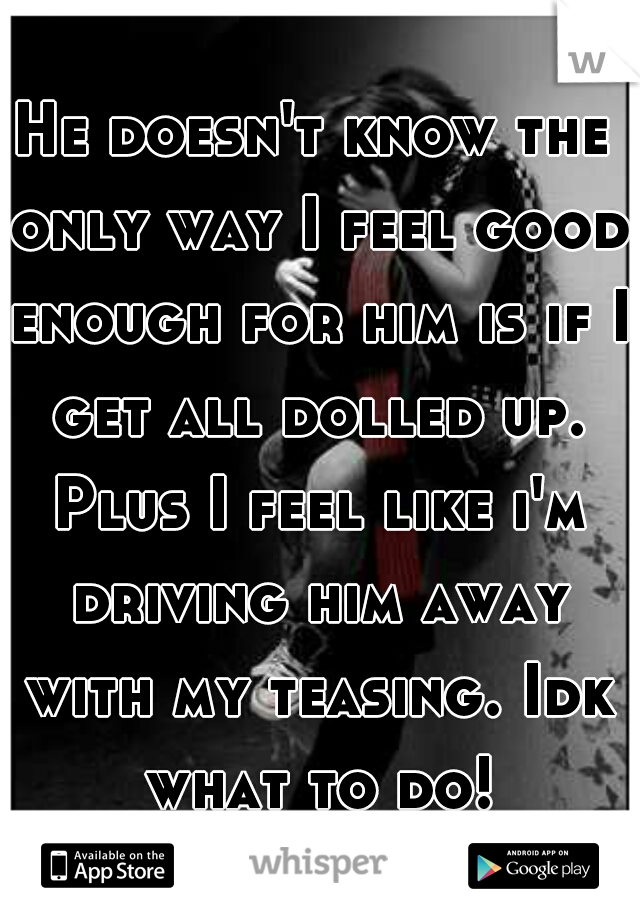 He doesn't know the only way I feel good enough for him is if I get all dolled up. Plus I feel like i'm driving him away with my teasing. Idk what to do!