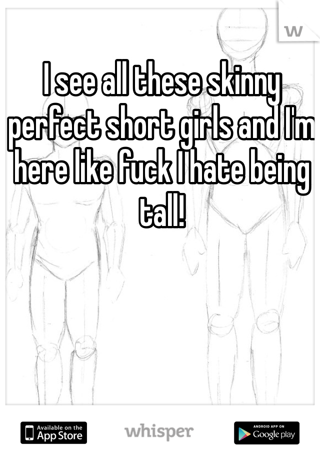 I see all these skinny perfect short girls and I'm here like fuck I hate being tall!