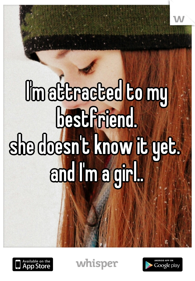 I'm attracted to my bestfriend. 
she doesn't know it yet. 
and I'm a girl..

