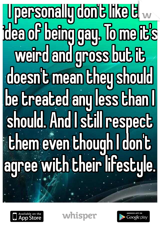 I personally don't like the idea of being gay. To me it's weird and gross but it doesn't mean they should be treated any less than I should. And I still respect them even though I don't agree with their lifestyle.