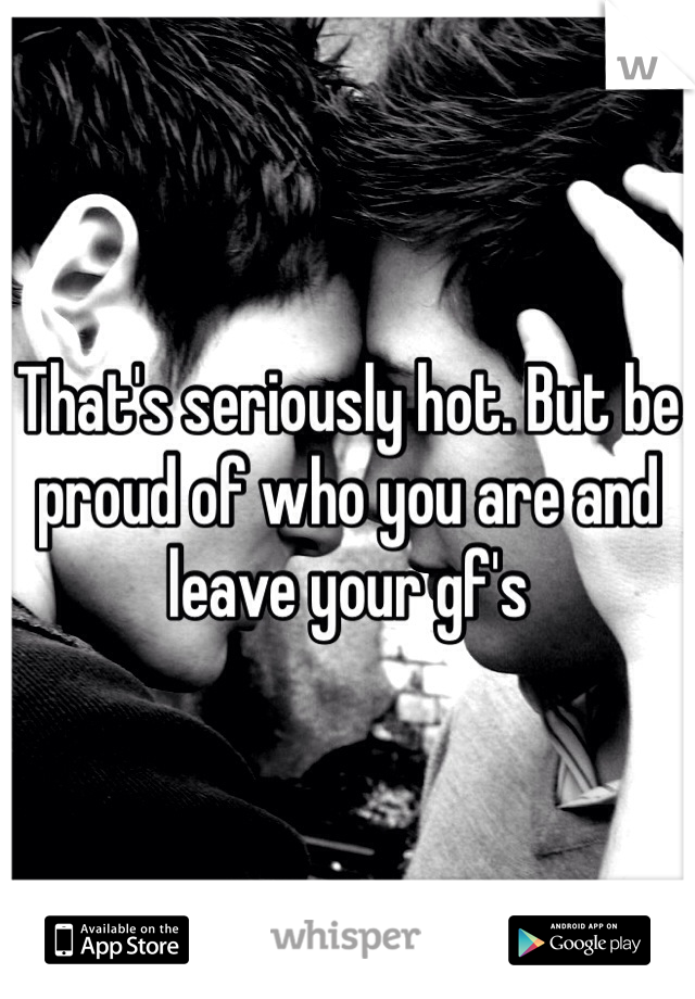 That's seriously hot. But be proud of who you are and leave your gf's