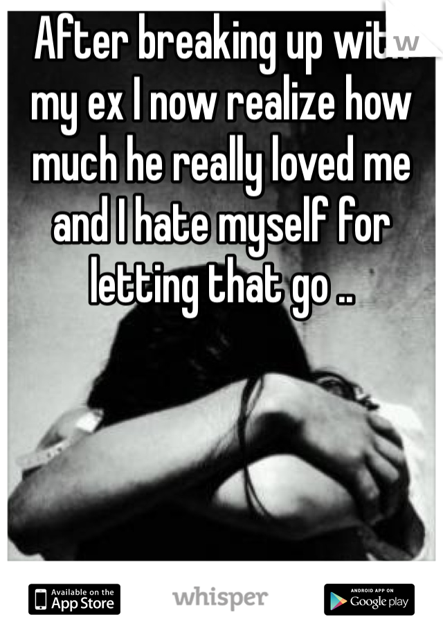 After breaking up with my ex I now realize how much he really loved me and I hate myself for letting that go ..