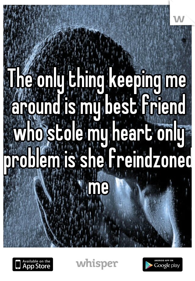 The only thing keeping me around is my best friend who stole my heart only problem is she freindzoned me